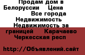 Продам дом в Белоруссии  › Цена ­ 1 300 000 - Все города Недвижимость » Недвижимость за границей   . Карачаево-Черкесская респ.